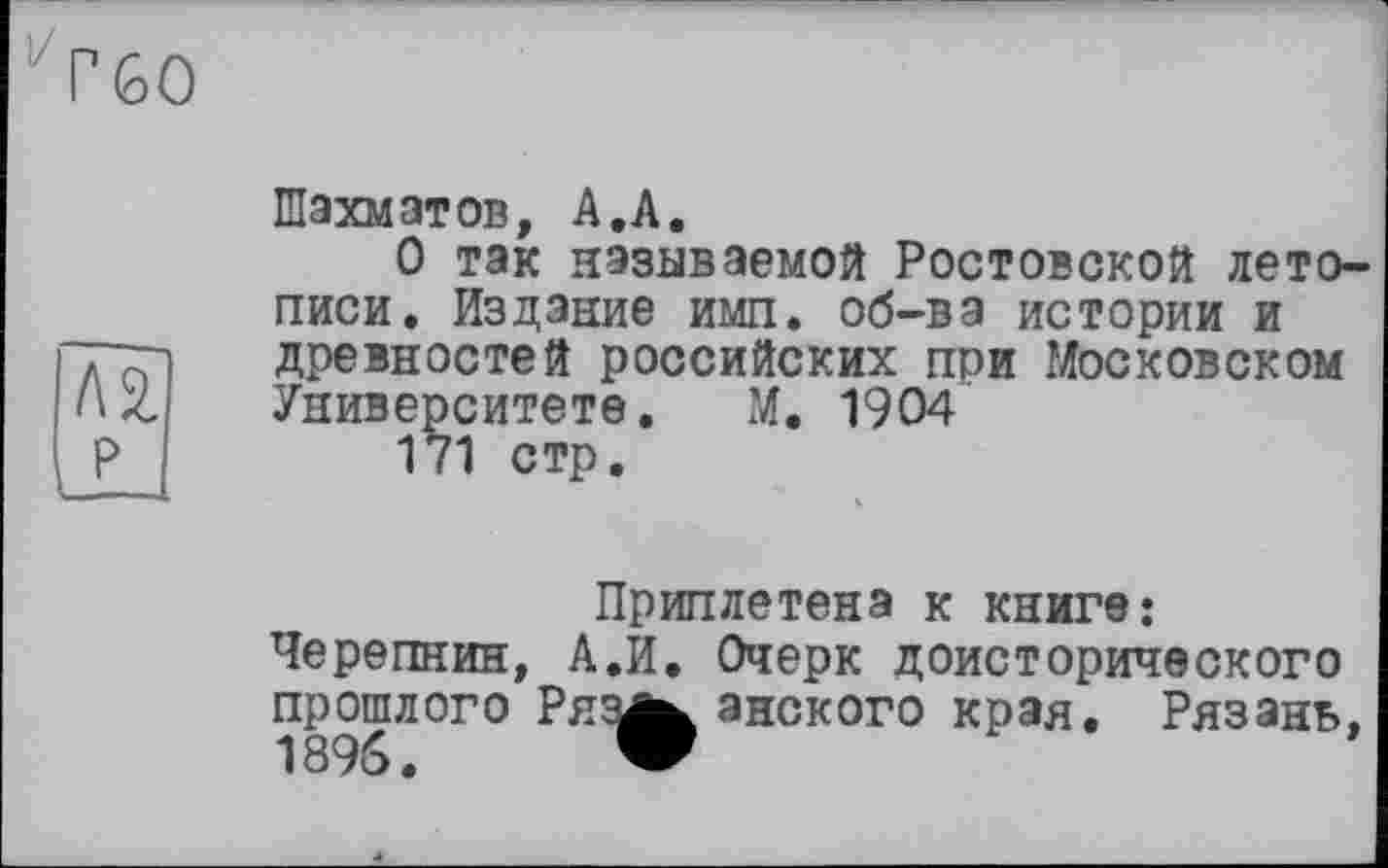 ﻿Г60
№
P
Шахматов, A.A.
О так называемой Ростовской летописи. Издание имп. об-ва истории и древностей российских при Московском Университете. М. 1904
171 стр.
Приплетена к книге: Черепнин, А.И. Очерк доисторического прошлого Ряз^ анского края. Рязань,
1896. W